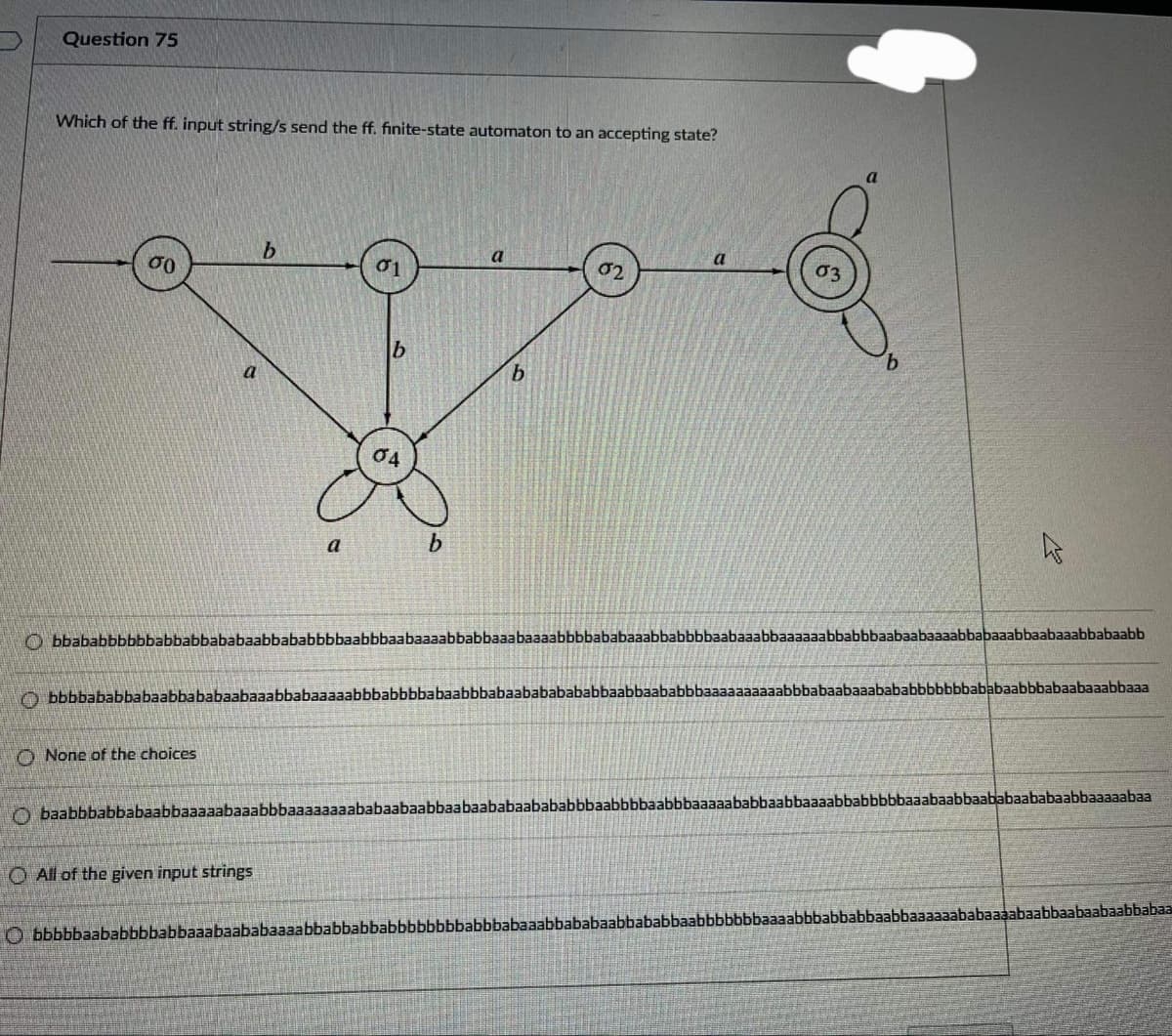 Question 75
Which of the ff. input string/s send the ff. finite-state automaton to an accepting state?
σο
a
02
a
b
b.
04
a
b.
O bbababbbbbbabbabbababaabbababbbbaabbbaabaaaabbabbaaabaaaabbbbababaaabbabbbbaabaaabbaaaaaabbabbbaabaabaaaabbabaaabbaabaaabbabaabb
O bbbbababbabaabbababaabaaabbabaaaaabbbabbbbabaabbbabaabababababbaabbaababbbaaaaaaaaaabbbabaabaaabababbbbbbbababaabbbabaabaaabbaaa
O None of the choices
O baabbbabbabaabbaaaaabaaabbbaaaaaaaababaabaabbaabaababaabababbbaabbbbaabbbaaaaababbaabbaaaabbabbbbbaaabaabbaababaababaabbaaaaabaa
O All of the given input strings
O bbbbbaababbbbabbaaabaababaaaabbabbabbabbbbbbbbabbbabaaabbababaabbababbaabbbbbbbaaaabbbabbabbaabbaaaaaababaaaabaabbaabaabaabbabaa
