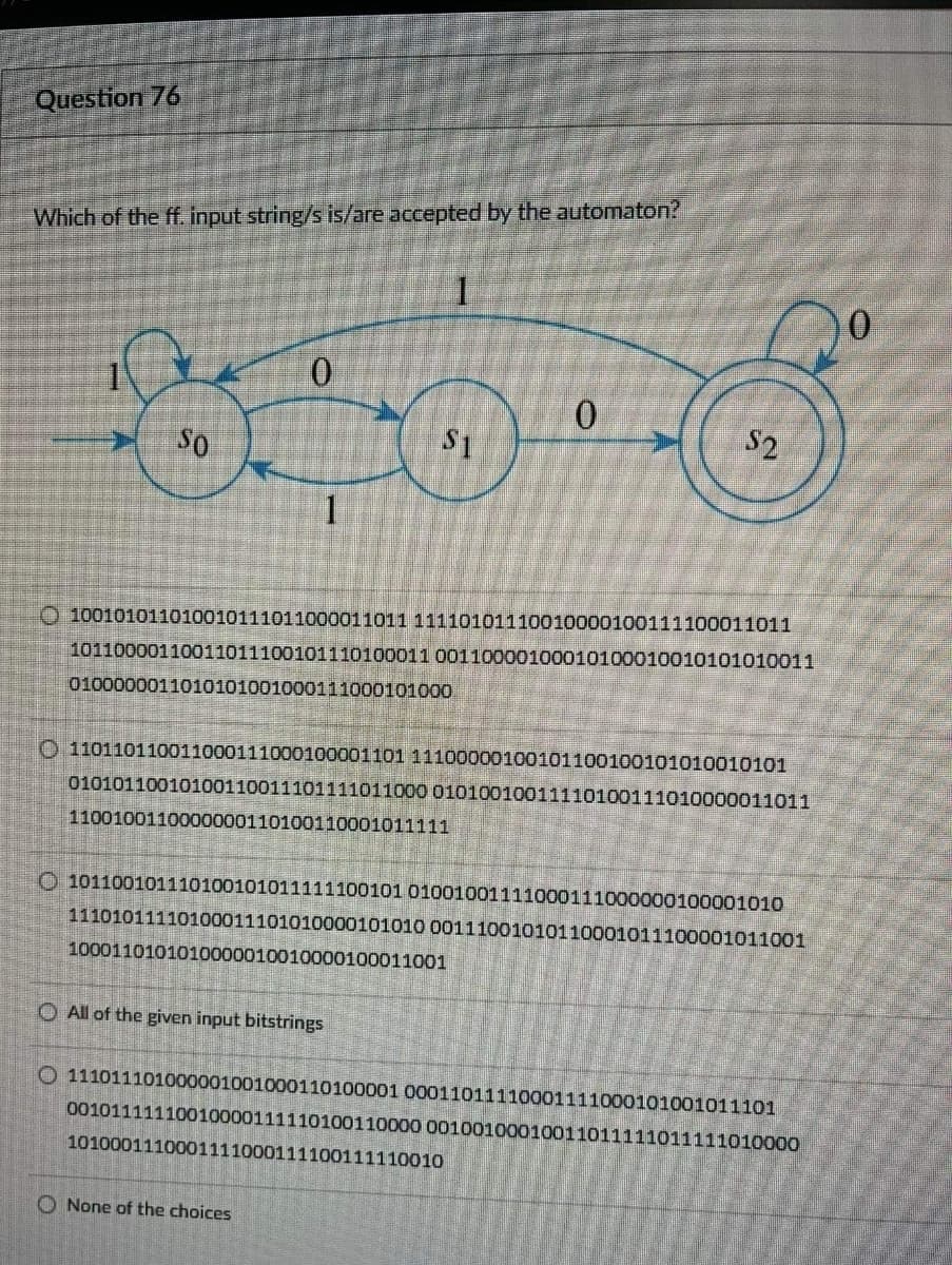 Question 76
Which of the ff. input string/s is/are accepted by the automaton?
0.
SO
S1
S2
O 100101011010010111011000011011 11110101110010000100111100011011
10110000110011011100101110100011 00110000100010100010010101010011
0100000011010101001000111000101000
O 110110110011000111000100001101 11100000100101100100101010010101
01010110010100110011101111011000 01010010011110100111010000011011
1100100110000000110100110001011111
O 101100101110100101011111100101 01001001111000111000000100001010
11101011110100011101010000101010 00111001010110001011100001011001
1000110101010000010010000100011001
O All of the given input bitstrings
O 111011101000001001000110100001 00011011110001111000101001011101
00101111110010000111110100110000 00100100010011011111011111010000
1010001110001111000111100111110010
O None of the choices
