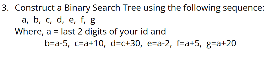 3. Construct a Binary Search Tree using the following sequence:
а, b, с, d, е, f, g
Where, a = last 2 digits of your id and
b-a-5, с-а+10, d-c+30, e-a-2, f-a+5, g-a+20
