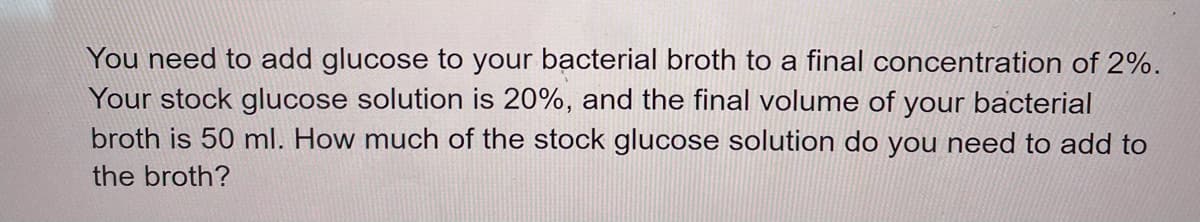 You need to add glucose to your bacterial broth to a final concentration of 2%.
Your stock glucose solution is 20%, and the final volume of your bacterial
broth is 50 ml. How much of the stock glucose solution do you need to add to
the broth?
