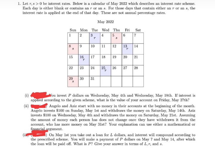 1. Let r, s > 0 be interest rates. Below is a calendar of May 2022 which describes an interest rate scheme.
Each day is either blank or contains an r or an s. For those days that contain either an r or an s, the
interest rate is applied at the end of that day. These are not annual percentage rates.
May 2022
Sun Mon Tue Wed Thu Fri
Sat
1
2
3
4
6 7
8
10
11
12
13
14
15
16
17
18
19
20
21
22
23
24
25
26
27
28
29
30
31
(i)
applied according to the given scheme, what is the value of your account on Friday, May 27th?
You invest P dollars on Wednesday, May 4th and Wednesday, May 18th. If interest is
Angelo and Aziz start with no money in their accounts at the beginning of the month.
(ii)
Angelo invests $100 on Sunday, May 1st and withdraws the money on Saturday, May 14th. Aziz
invests $100 on Wednesday, May 4th and withdraws the money on Saturday, May 21st. Assuming
the amount of money each person has does not change once they have withdrawn it from the
account, who has more money on May 31st? Your explanation can use either a mathematical or
financial argument.
On May 1st you take out a loan for L dollars, and interest will compound according to
the prescribed scheme. You will make a payment of P dollars on May 7 and May 14, after which
the loan will be paid off. What is P? Give your answer in terms of L,r, and s.
