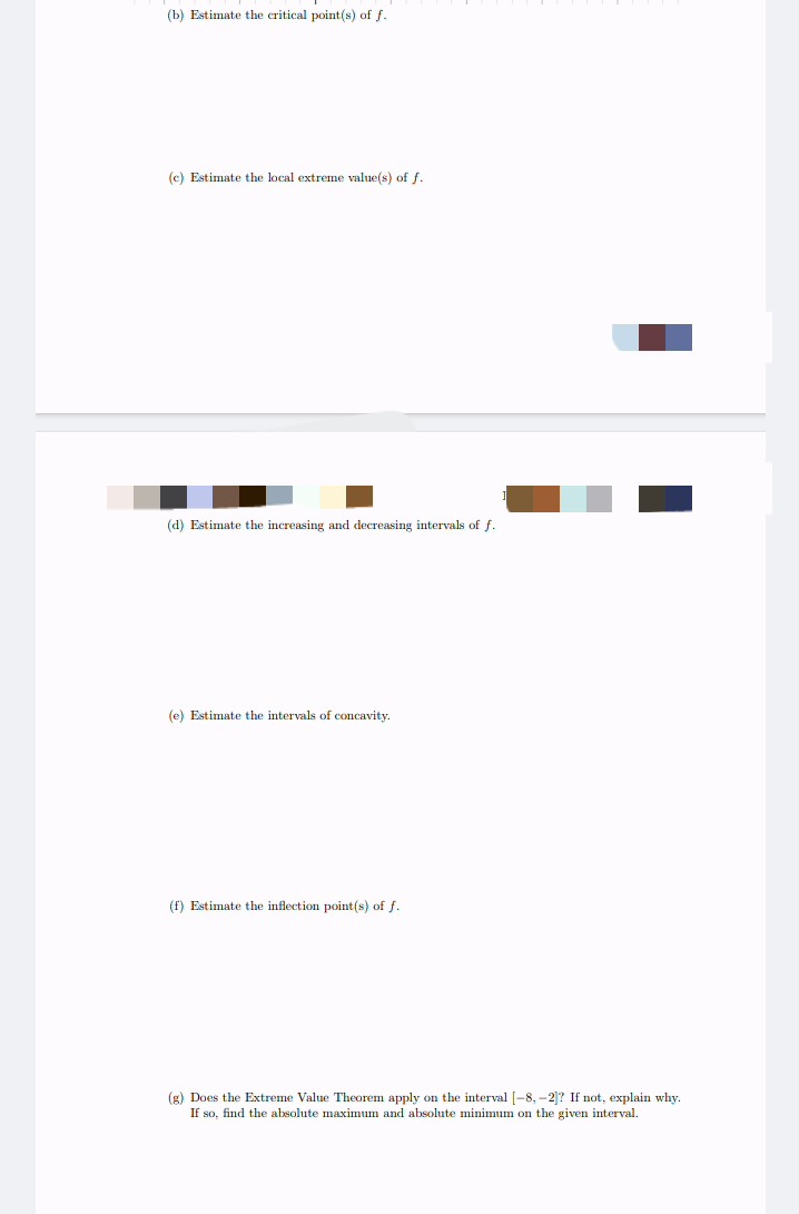 (b) Estimate the critical point(s) of f.
(c) Estimate the local extreme value(s) of f.
(d) Estimate the increasing and decreasing intervals of f.
(e) Estimate the intervals of concavity.
(f) Estimate the inflection point(s) of f.
(g) Does the Extreme Value Theorem apply on the interval [-8, -2]? If not, explain why.
If so, find the absolute maximum and absolute minimum on the given interval.
