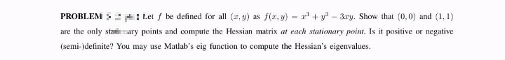 Let f be defined for all (r, y) as f(r,g) = 2 + y - 3ry. Show that (0,0) and (1, 1)
are the only staary points and compute the Hessian matrix at each stationary point. Is it positive or negative
PROBLEM
(semi-)definite? You may use Matlab's eig function to compute the Hessian's eigenvalues.
