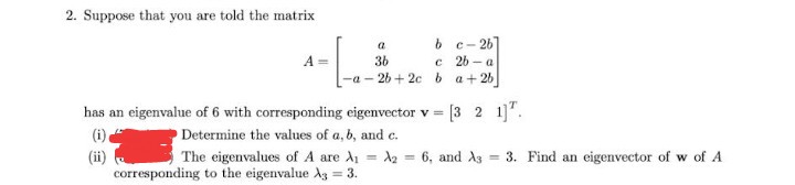 2. Suppose that you are told the matrix
b c- 26]
a
A
36
c 26 - a
-a - 26 + 2c b a+26
has an eigenvalue of 6 with corresponding eigenvector v =
[3 2 1]".
(i).
Determine the values of a, b, and c.
= 3. Find an eigenvector of w of A
(ii)
corresponding to the eigenvalue A3 = 3.
The eigenvalues of A are A1
A2 =
6, and As
%3D
