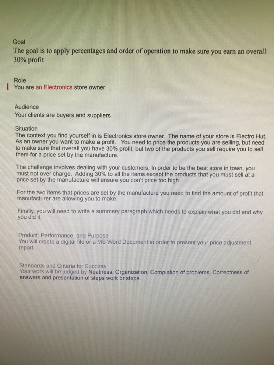 Goal
The goal is to apply percentages and order of operation to make sure you earn an overall
30% profit
Role
| You are an Electronics store owner
Audience
Your clients are buyers and suppliers
Situation
The context you find yourself in is Electronics store owner. The name of your store is Electro Hut.
As an owner you want to make a profit. You need to price the products you are selling, but need
to make sure that overall you have 30% profit, but two of the products you sell require you to sell
them for a price set by the manufacture.
The challenge involves dealing with your customers, In order to be the best store in town, you
must not over charge. Adding 30% to all the items except the products that you must sell at a
price set by the manufacture will ensure you don't price too high.
For the two items that prices are set by the manufacture you need to find the amount of profit that
manufacturer are allowing you to make.
Finally, you will need to write a summary paragraph which needs to explain what you did and why
you did it.
Product, Performance, and Purpose
You will create a digital file or a MS Word Document in order to present your price adjustment
rерort.
Standards and Criteria for Su
Your work will be judged by Neatness, Organization, Completion of problems, Correctness of
answers and presentation of steps work or steps.
