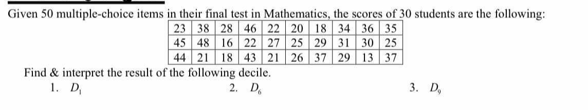 Given 50 multiple-choice items in their final test in Mathematics, the scores of 30 students are the following:
23 38 28 46
22 20 18 34 36 35
45 48 16 22 27 25 29 31 30 25
44 21 18 43 21 26 37 29 13 37
Find & interpret the result of the following decile.
1. D₁
2. D
3. D,