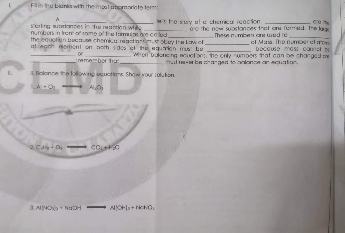Fill in the blanks with the most appropriate term:
A
tells the story of a chemical reaction.
are the
are the new substances that are formed. The large
These numbers are used to
starting substances in the reaction while
numbers in front of some of the formulas are called.
the equation because chemical reactions must obey the Law of
of each element on both sides of the equation must be
When balancing equations, the only numbers that can be changed are
must never be changed to balance an equation.
of Mass. The number of atoms
because mass cannot be
or
; remember that
II. Balance the following equations. Show your solution.
1. Al + O₂
Al2O3
2. C3H8 + O2
3. Al(NO3)3 + NaOH
1.
II.
C
TYO
CO₂ + H₂O
OZARVE
Al(OH)3 + NaNO3