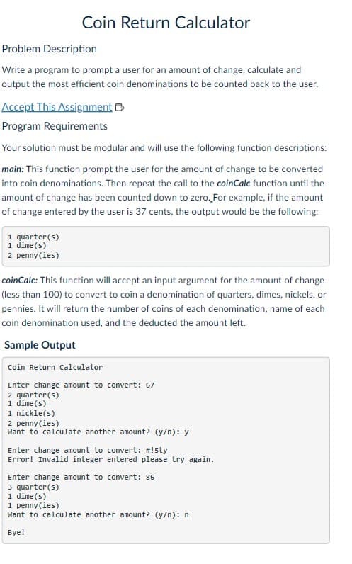 Coin Return Calculator
Problem Description
Write a program to prompt a user for an amount of change, calculate and
output the most efficient coin denominations to be counted back to the user.
Accept This Assignment
Program Requirements
Your solution must be modular and will use the following function descriptions:
main: This function prompt the user for the amount of change to be converted
into coin denominations. Then repeat the call to the coinCalc function until the
amount of change has been counted down to zero. For example, if the amount
of change entered by the user is 37 cents, the output would be the following:
1 quarter (s)
1 dime(s)
2 penny (ies)
coinCalc: This function will accept an input argument for the amount of change
(less than 100) to convert to coin a denomination of quarters, dimes, nickels, or
pennies. It will return the number of coins of each denomination, name of each
coin denomination used, and the deducted the amount left.
Sample Output
Coin Return Calculator
Enter change amount to convert: 67
2 quarter(s)
1 dime(s)
1 nickle(s)
2 penny (ies)
Want to calculate another amount? (y/n): y
Enter change amount to convert: #!5ty
Error! Invalid integer entered please try again.
Enter change amount to convert: 86
3 quarter(s)
1 dime(s)
1 penny (ies)
Want to calculate another amount? (y/n): n
Bye!