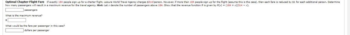 **Optimal Charter-Flight Fare**

If exactly 184 people sign up for a charter flight, Leisure World Travel Agency charges $314 per person. However, if more than 184 people sign up for the flight (assume this is the case), then each fare is reduced by $1 for each additional person. Determine how many passengers will result in a maximum revenue for the travel agency.

**Hint:** Let \( x \) denote the number of passengers above 184. Show that the revenue function \( R \) is given by \( R(x) = (184 + x)(314 - x) \).

1. **Passengers:** [Input field for number of passengers]

2. **What is the maximum revenue?**
   - $ [Input field for maximum revenue]

3. **What would be the fare per passenger in this case?**
   - [Input field for fare per passenger] dollars per passenger