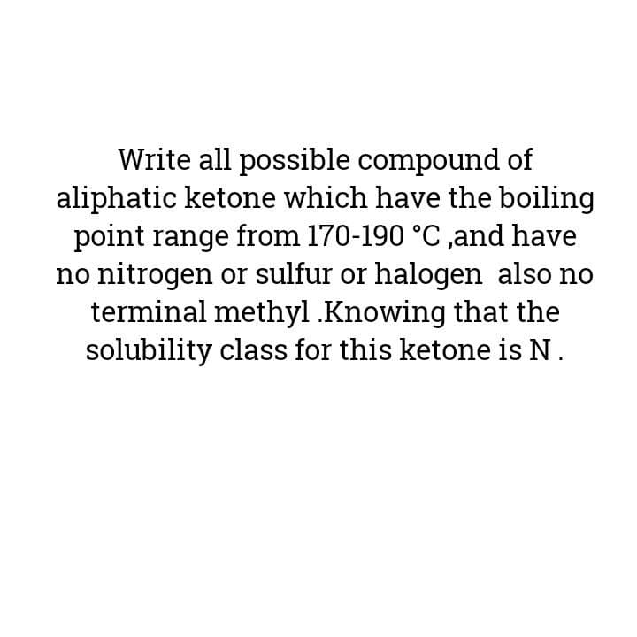 Write all possible compound of
aliphatic ketone which have the boiling
point range from 170-190 °C ,and have
no nitrogen or sulfur or halogen also no
terminal methyl Knowing that the
solubility class for this ketone is N.
