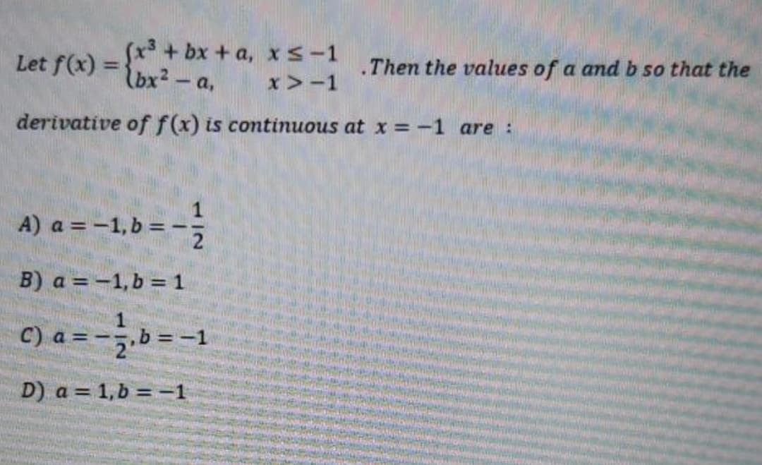 Let f(x) =bx2- a,
(x + bx + a, xs-1
.Then the values of a and b so that the
%3D
x>-1
derivative of f(x) is continuous at x = -1 are :
A) a = -1, b =-
B) a = -1,b = 1
C) a = -.b = -1
,b3D
D) a = 1,b = -1
1/2
