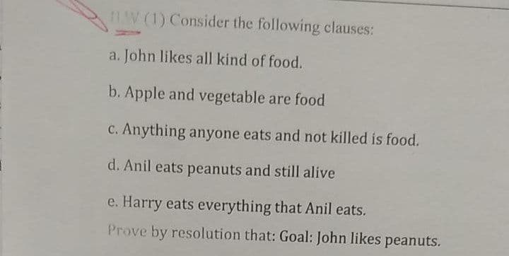 11.W (1) Consider the following clauses:
a. John likes all kind of food.
b. Apple and vegetable are food
c. Anything anyone eats and not killed is food.
d. Anil eats peanuts and still alive
e. Harry eats everything that Anil eats.
Prove by resolution that: Goal: John likes peanuts.