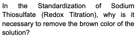 In
the
Standardization
of Sodium
Thiosulfate (Redox Titration), why is it
necessary to remove the brown color of the
solution?
