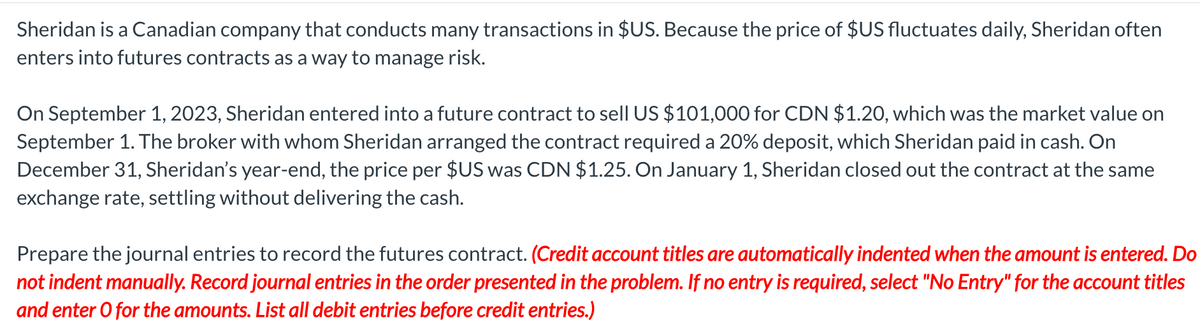 Sheridan is a Canadian company that conducts many transactions in $US. Because the price of $US fluctuates daily, Sheridan often
enters into futures contracts as a way to manage risk.
On September 1, 2023, Sheridan entered into a future contract to sell US $101,000 for CDN $1.20, which was the market value on
September 1. The broker with whom Sheridan arranged the contract required a 20% deposit, which Sheridan paid in cash. On
December 31, Sheridan's year-end, the price per $US was CDN $1.25. On January 1, Sheridan closed out the contract at the same
exchange rate, settling without delivering the cash.
Prepare the journal entries to record the futures contract. (Credit account titles are automatically indented when the amount is entered. Do
not indent manually. Record journal entries in the order presented in the problem. If no entry is required, select "No Entry" for the account titles
and enter O for the amounts. List all debit entries before credit entries.)