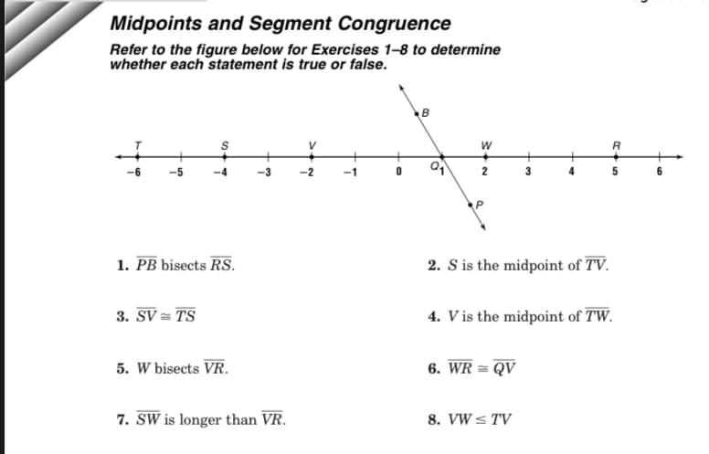 Midpoints and Segment Congruence
Refer to the figure below for Exercises 1-8 to determine
whether each statement is true or false.
W
2
P
1. PB bisects RS.
2. S is the midpoint of TV.
3. SV = TS
4. V is the midpoint of TW.
5. W bisects VR.
6. WR = QV
7. SW is longer than VR.
8. VW < TV
