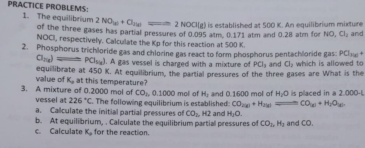 PRACTICE PROBLEMS:
1. The equilibrium 2 NOe) + Clle) 2 NOCI(g) is established at 500 K. An equilibrium mixture
or the three gases has partial pressures of 0.095 atm, 0.171 atm and 0.28 atm for NO, Cl2 and
NOCI, respectively. Calculate the Kp for this reaction at 500 K.
2. Phosphorus trichloride gas and chlorine gas react to form phosphorus pentachloride gas: PC13(2) +
Cl2(8) PCIS(g). A gas vessel is charged with a mixture of PCI3 and Cl2 which is allowed to
equilibrate at 450 K. At equilibrium, the partial pressures of the three gases are What is the
value of Kp at this temperature?
3. A mixture of 0.2000 mol of CO,, 0.1000 mol of H, and 0.1600 mol of H20 is placed in a 2.000-L
vessel at 226 °C. The following equilibrium is established: CO2(e) + H2(g) =CO(8) + H2O(g)-
Calculate the initial partial pressures of CO2, H2 and H2O.
b. At equilibrium, . Calculate the equilibrium partial pressures of CO2, H2 and CO.
Calculate K, for the reaction.
a.
С.
