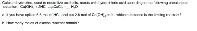 . Calcium hydroxine, used to neutralize acid pills, reacts with hydrochloric acid according to the following unbalanced
equation: Ca(OH)2 + 2HCI >CaCl2 +_ H,0
a. If you have spilled 6.3 mol of HCL and put 2.8 mol of Ca(OH)2 on it, which substance is the limiting reactant?
b. How many moles of excess reactant remain?
