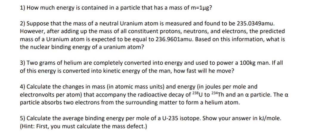 1) How much energy is contained in a particle that has a mass of m=1ug?
2) Suppose that the mass of a neutral Uranium atom is measured and found to be 235.0349amu.
However, after adding up the mass of all constituent protons, neutrons, and electrons, the predicted
mass of a Uranium atom is expected to be equal to 236.9601amu. Based on this information, what is
the nuclear binding energy of a uranium atom?
3) Two grams of helium are completely converted into energy and used to power a 100kg man. If all
of this energy is converted into kinetic energy of the man, how fast will he move?
4) Calculate the changes in mass (in atomic mass units) and energy (in joules per mole and
electronvolts per atom) that accompany the radioactive decay of 238U to 234TH and an a particle. The a
particle absorbs two electrons from the surrounding matter to form a helium atom.
5) Calculate the average binding energy per mole of a U-235 isotope. Show your answer in kJ/mole.
(Hint: First, you must calculate the mass defect.)
