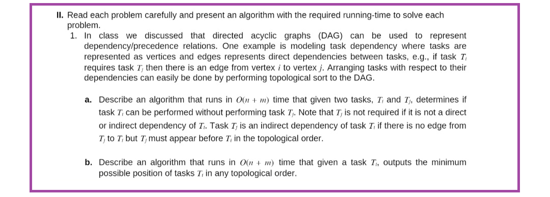 II. Read each problem carefully and present an algorithm with the required running-time to solve each
problem.
1. In class we discussed that directed acyclic graphs (DAG) can be used to represent
dependency/precedence relations. One example is modeling task dependency where tasks are
represented as vertices and edges represents direct dependencies between tasks, e.g., if task T
requires task T, then there is an edge from vertex i to vertex j. Arranging tasks with respect to their
dependencies can easily be done by performing topological sort to the DAG.
a. Describe an algorithm that runs in O(n + m) time that given two tasks, T, and I₁, determines if
task T, can be performed without performing task T₁. Note that I, is not required if it is not a direct
or indirect dependency of T. Task I, is an indirect dependency of task T, if there is no edge from
T, to T, but I must appear before 7, in the topological order.
b. Describe an algorithm that runs in O(n + m) time that given a task T₁, outputs the minimum
possible position of tasks T, in any topological order.