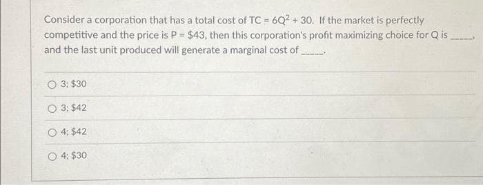 Consider a corporation that has a total cost of TC = 6Q2 + 30. If the market is perfectly
competitive and the price is P = $43, then this corporation's profit maximizing choice for Q is
and the last unit produced will generate a marginal cost of_________
3; $30.
O 3: $42
O 4: $42
O 4: $30