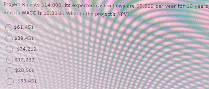 Project K costs $14,000, its expected cash inflows are $9,000 per year for 10 years,
and its WACC is 10.80%. What is the project's NPV?
$61,451
$39,451
-$34,212
$12,237
$28,500
-$53,451