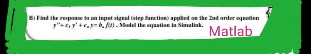 B) Find the response to an input signal (step function) applied on the 2nd order equation
y"+c₁y' + cy=b,f(t). Model the equation in Simulink.
Matlab