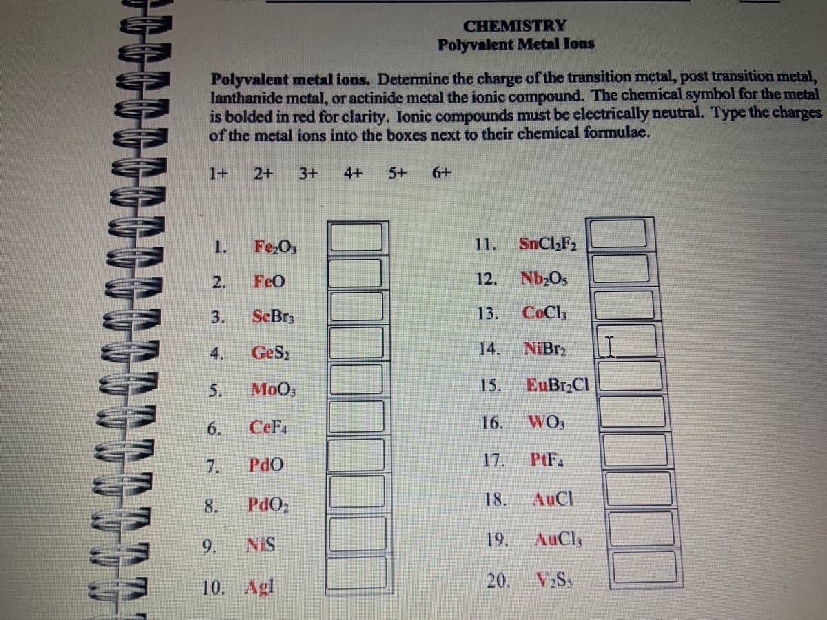 IN IN IN
Polyvalent metal ions. Determine the charge of the transition metal, post transition metal,
lanthanide metal, or actinide metal the ionic compound. The chemical symbol for the metal
is bolded in red for clarity. Ionic compounds must be electrically neutral. Type the charges
of the metal ions into the boxes next to their chemical formulae.
1+
1.
Fe₂O3
FeO
ScBr3
GeS₂
MoO;
6. CEF4
7.
8.
2.
3.
5.
2+ 3+ 4+ 5+ 6+
9.
CHEMISTRY
Polyvalent Metal Ions
PdO
PdO₂
NIS
10. Agl
11.
SnCl₂F₂
12. Nb₂0s
13. CoCl3
14. NiBr₂
15. EuBr₂Cl
WO3
PtF4
AuCl
AuCl;
V₂Ss
16.
17.
18.
19.
20.