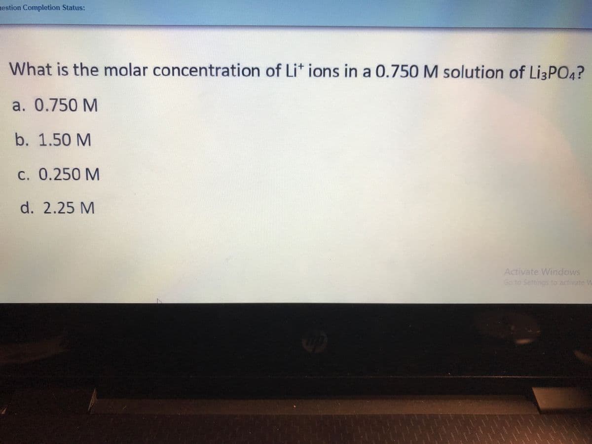 estion Completion Status:
What is the molar concentration of Lit ions in a 0.750 M solution of Lİ3PO4?
a. 0.750 M
b. 1.50 M
C. 0.250 M
d. 2.25 M
Activate Windows
Go to Settings to activate W
