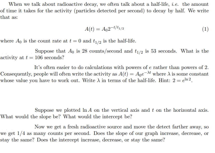 When we talk about radioactive decay, we often talk about a half-life, i.e. the amount
of time it takes for the activity (particles detected per second) to decay by half. We write
that as:
A(t) = A02-t/t1/2
(1)
where Ao is the count rate at t = 0 and t1/2 is the half-life.
Suppose that Ao is 28 counts/second and t1/2 is 53 seconds. What is the
activity at t = 106 seconds?
It's often easier to do calculations with powers of e rather than powers of 2.
Consequently, people will often write the activity as A(t) = Aoe-t where A is some constant
whose value you have to work out. Write A in terms of the half-life. Hint: 2 = eln 2.
Suppose we plotted In A on the vertical axis and t on the horizontal axis.
What would the slope be? What would the intercept be?
Now we get a fresh radioactive source and move the detect farther away, so
we get 1/4 as many counts per second. Does the slope of our graph increase, decrease, or
stay the same? Does the intercept increase, decrease, or stay the same?
