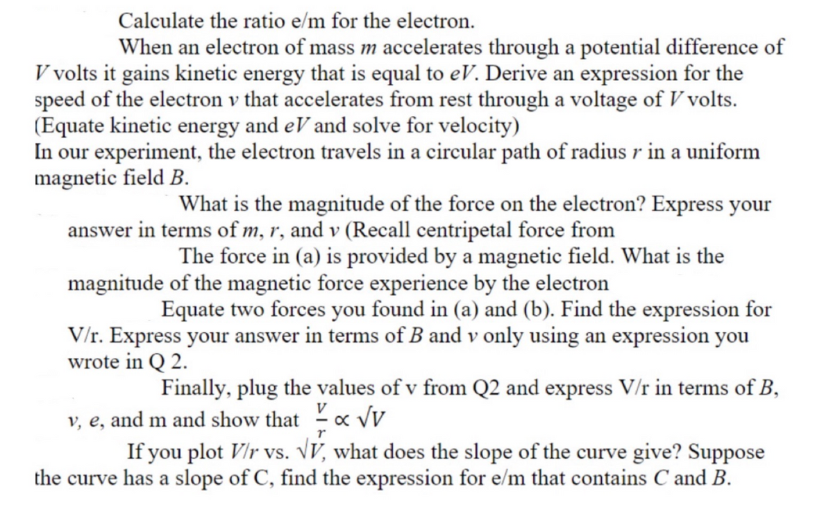 Calculate the ratio e/m for the electron.
When an electron of mass m accelerates through a potential difference of
V volts it gains kinetic energy that is equal to eV. Derive an expression for the
speed of the electron v that accelerates from rest through a voltage of V volts.
(Equate kinetic energy and eV and solve for velocity)
In our experiment, the electron travels in a circular path of radius r in a uniform
magnetic field B.
What is the magnitude of the force on the electron? Express your
answer in terms of m, r, and v (Recall centripetal force from
The force in (a) is provided by a magnetic field. What is the
magnitude of the magnetic force experience by the electron
Equate two forces you found in (a) and (b). Find the expression for
V/r. Express your answer in terms of B and v only using an expression you
wrote in Q 2.
Finally, plug the values of v from Q2 and express V/r in terms of B,
v, e, and m and show that x vv
If you plot VIr vs. VV, what does the slope of the curve give? Suppose
the curve has a slope of C, find the expression for e/m that contains C and B.
