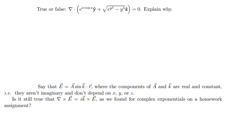 True or false: V· (e7 coszŷ + Vev² – yöż) = 0. Explain why.
Say that Ē = Ãsink -7, where the components of Ã and k are real and constant,
1.e. they aren't imaginary and don't depend on r, y, or z.
Is it still true that V × Ë = ik x Ẽ, as we found for complex exponentials on a homework
assignment?
