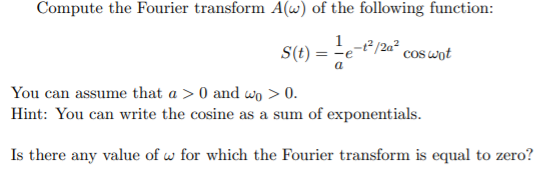 Compute the Fourier transform A(w) of the following function:
12 /2a² cos wot
= -e
S(t)
a
You can assume that a > 0 and wo > 0.
Hint: You can write the cosine as a sum of exponentials.
Is there any value of w for which the Fourier transform is equal to zero?
