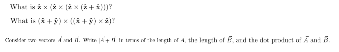 ### Educational Content on Vector Operations

#### Problem 1
**Question:** What is \(\hat{z} \times (\hat{z} \times (\hat{z} \times (\hat{z} + \hat{x})))?\)

This problem involves calculating the cross product of unit vectors. Begin by evaluating the innermost expression and work outward, using the properties of cross products involving unit vectors.

#### Problem 2
**Question:** What is \((\hat{x} + \hat{y}) \times ((\hat{x} + \hat{y}) \times \hat{z})?\)

This requires expanding the cross product expression using vector product identities and the properties of unit vectors.

#### Problem 3
**Question:** Consider two vectors \(\vec{A}\) and \(\vec{B}\). Write \(|\vec{A} + \vec{B}|\) in terms of the length of \(\vec{A}\), the length of \(\vec{B}\), and the dot product of \(\vec{A}\) and \(\vec{B}\).

The magnitude of the sum of two vectors can be found using the formula:

\[
|\vec{A} + \vec{B}| = \sqrt{|\vec{A}|^2 + |\vec{B}|^2 + 2(\vec{A} \cdot \vec{B})}
\]

This demonstrates the relationship between vector magnitude and dot product concepts.

#### Note:
No graphs or diagrams are included in the problem set above.