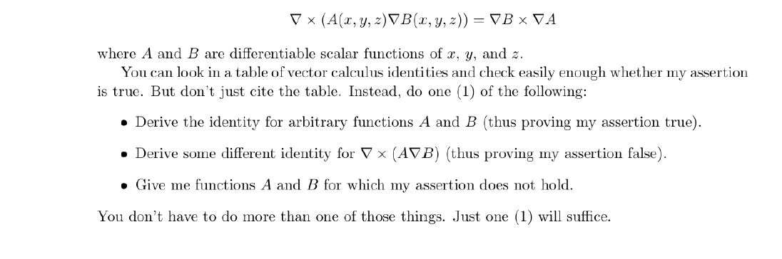 V x (A(x, y, z)VB(x,y, z)) = VB × VA
where A and B are differentiable scalar functions of x, y, and z.
You can look in a table of vector calculus identities and check easily enough whether my assertion
is true. But don't just cite the table. Instead, do one (1) of the following:
• Derive the identity for arbitrary functions A and B (thus proving my assertion true).
• Derive some different identity for V x (AVB) (thus proving my assertion false).
• Give me functions A and B for which my assertion does not hold.
You don't have to do more than one of those things. Just one (1) will suffice.
