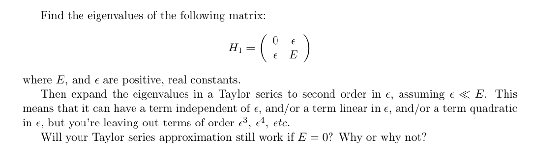 Find the eigenvalues of the following matrix:
(:)
H1
E
where E, and e are positive, real constants.
Then expand the eigenvalues in a Taylor series to second order in e, assuming e « E. This
means that it can have a term independent of e, and/or a term linear in e, and/or a term quadratic
but you're leaving out terms of order e3, e4, etc.
Will your Taylor series approximation still work if E = 0? Why or why not?
in
E,
