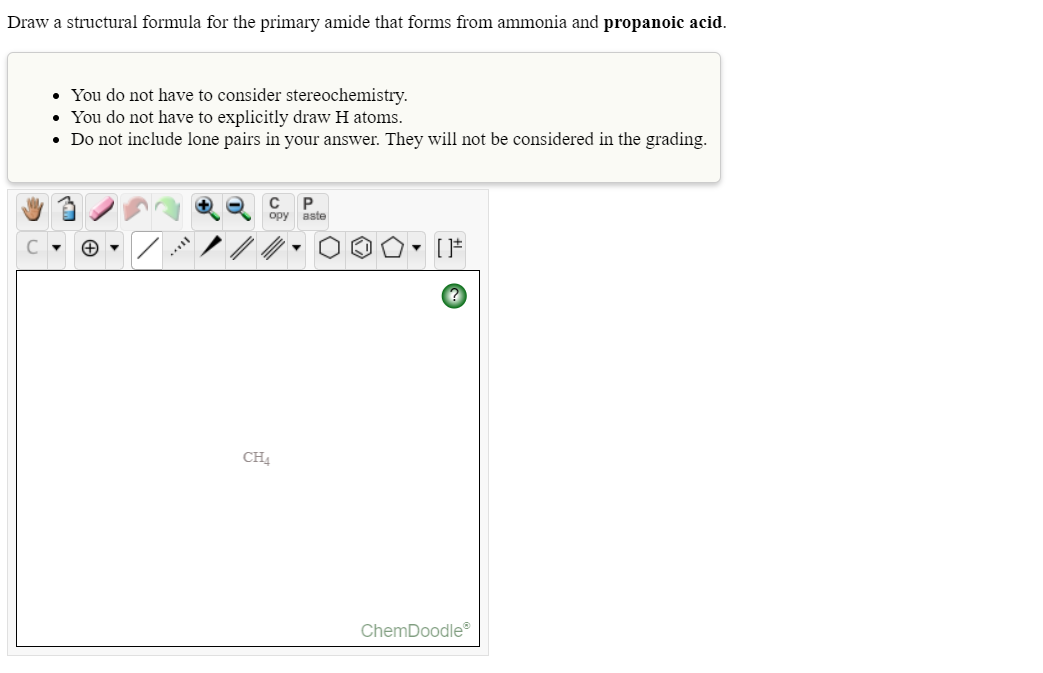 Draw a structural formula for the primary amide that forms from ammonia and propanoic acid.
• You do not have to consider stereochemistry.
• You do not have to explicitly draw H atoms.
• Do not include lone pairs in your answer. They will not be considered in the grading.
opy aste
..
CH4
ChemDoodle®
