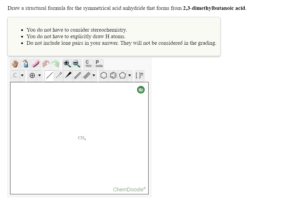 Draw a structural formula for the symmetrical acid anhydride that forms from 2,3-dimethylbutanoic acid.
• You do not have to consider stereochemistry.
• You do not have to explicitly draw H atoms.
• Do not include lone pairs in your answer. They will not be considered in the grading.
C
opy aste
CH.
ChemDoodle
