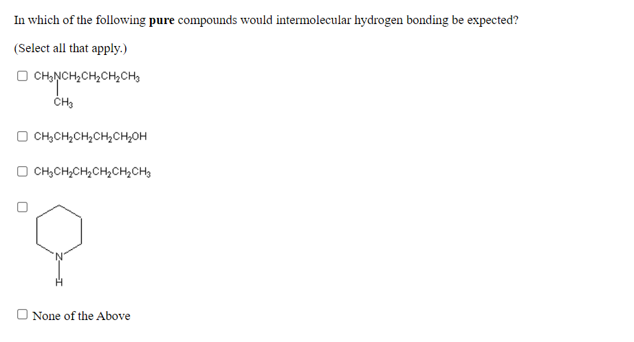 In which of the following pure compounds would intermolecular hydrogen bonding be expected?
(Select all that apply.)
O CH,NCH,CH2CH2CH3
CH3
O CH3CH,CH2CH½CH2OH
O CH;CH,CH,CH2CH,CH3
O None of the Above
