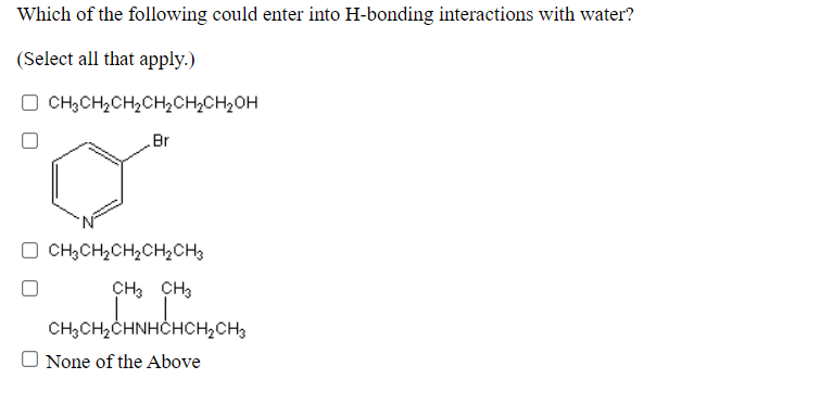 Which of the following could enter into H-bonding interactions with water?
(Select all that apply.)
O CH;CH,CH2CH,CH2CH2OH
Br
O CH;CH2CH,CH2CH3
CH3 CH3
CH,CH2CHNHČHCH,CH3
O None of the Above
