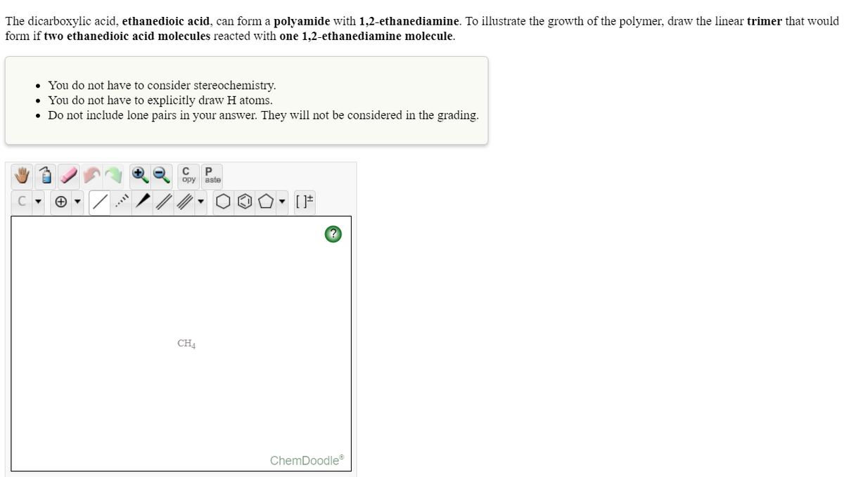 The dicarboxylic acid, ethanedioic acid, can form a polyamide with 1,2-ethanediamine. To illustrate the growth of the polymer, draw the linear trimer that would
form if two ethanedioic acid molecules reacted with one 1,2-ethanediamine molecule.
• You do not have to consider stereochemistry.
• You do not have to explicitly draw H atoms.
• Do not include lone pairs in your answer. They will not be considered in the grading.
P
opy aste
CH
ChemDoodle
