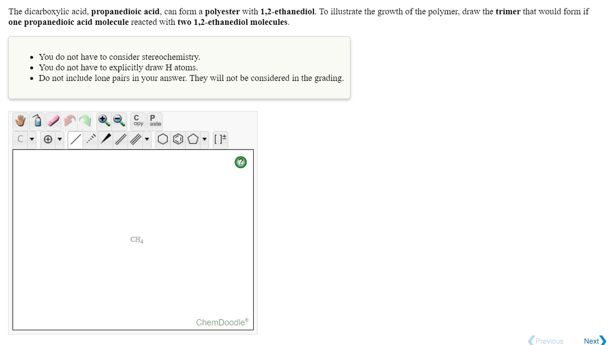 The dicarboxylic acid, propanedioic acid, can form a polyester with 1,2-ethanediol. To illustrate the growth of the polymer, draw the trimer that would form if
one propanedioic acid molecule reacted with two 1,2-ethanediol molecules.
• You do not have to consider stereochemistry.
• You do not have to explicitly draw H atoms.
• Do not include lone pairs in your answer. They will not be considered in the grading.
opy aste
CH4
ChemDoodle
Previous
Next
