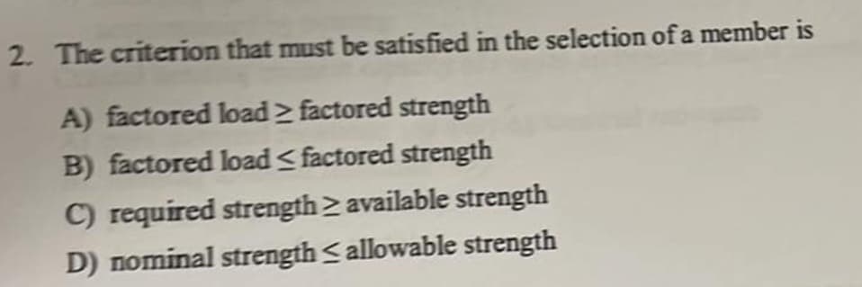 2. The criterion that must be satisfied in the selection of a member is
A) factored load > factored strength
B) factored load < factored strength
C) required strength available strength
D) nominal strength <allowable strength