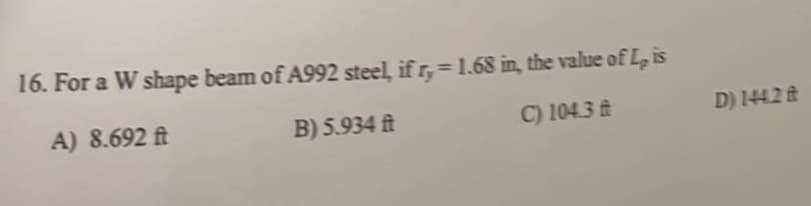 16. For a W shape beam of A992 steel, if r,= 1.68 in, the value of L, is
A) 8.692 ft
B) 5.934 ft
C) 104.3 t
D) 1442