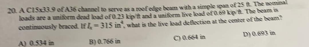 20. A CIS33.9 of A36 channel to serve as a roof edge beam with a simple span of 25 ft. The nominal
loads are a uniform dead load of 0.23 kip/ft and a uniform live load of 0.69 kip/t. The beam is
continuously braced. If =315 in, what is the live load deflection at the center of the beam?
A) 0.534 in
B) 0.766 in
C) 0.664 in
D) 0.693 in