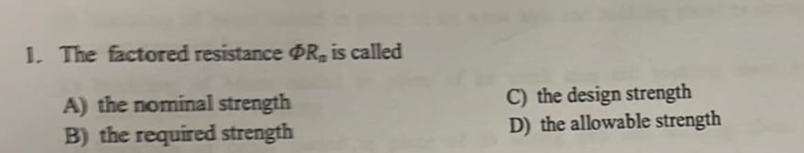 1. The factored resistance ØR, is called
A) the nominal strength
B) the required strength
C) the design strength
D) the allowable strength