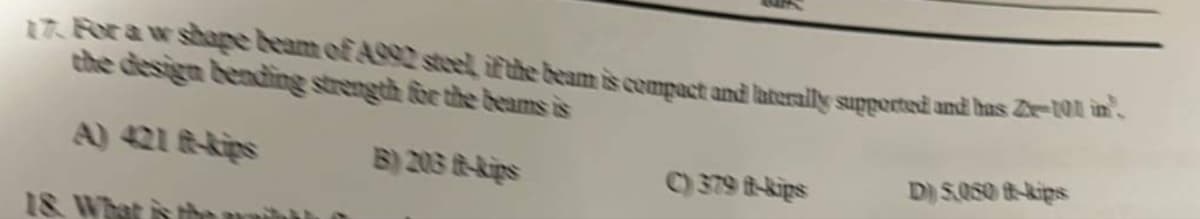 17. For a w shape beam of A992 steel, if the beam is compact and laterally supported and has Ze-1011 in.
the design bending strength for the beams is
B) 203 ft-kips
18. What
C) 379 ft-kips
D) 5.050 ft-kips