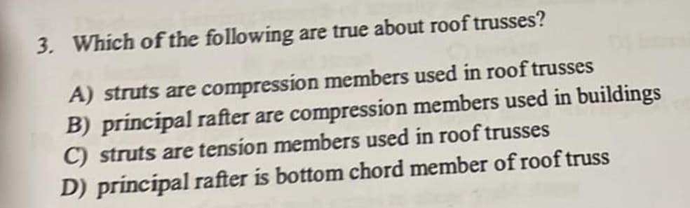 3. Which of the following are true about roof trusses?
A) struts are compression members used in roof trusses
B) principal rafter are compression members used in buildings
C) struts are tension members used in roof trusses
D) principal rafter is bottom chord member of roof truss