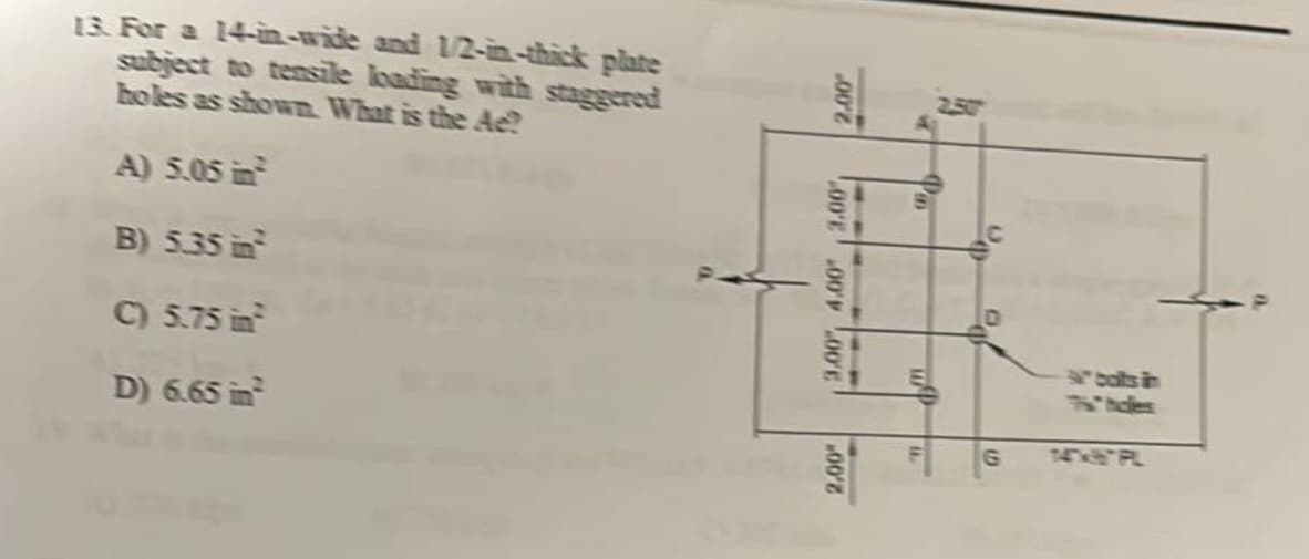 13. For a 14-in-wide and 1/2-in-thick plate
subject to tensile loading with staggered
holes as shown. What is the Ae?
A) 5.05 in
B) 5.35 in²
C) 5.75 in
D) 6.65 in
002
00'E 00'00'E
00'2
Pa
MAA
19⁰
the
U.
Pa
G
N° boits in