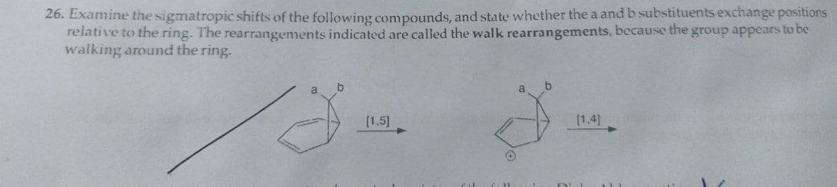 26. Examine the sigmatropic shifts of the following compounds, and state whether the a and b substituents exchange positions
relative to the ring. The rearrangements indicated are called the walk rearrangements, because the group appears to be
walking around the ring.
a
b
[1.5]
[1,4]