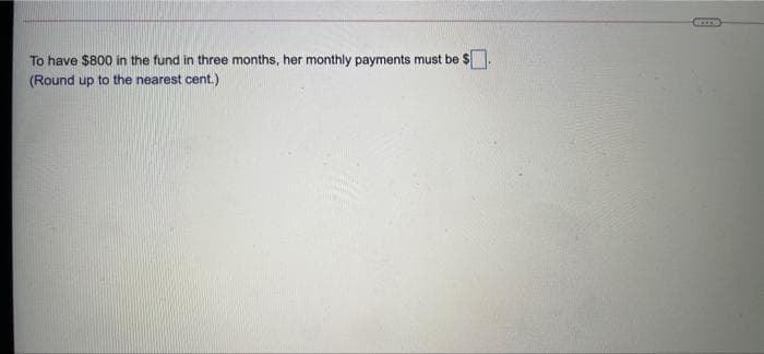 To have $800 in the fund in three months, her monthly payments must be $.
(Round up to the nearest cent.)
